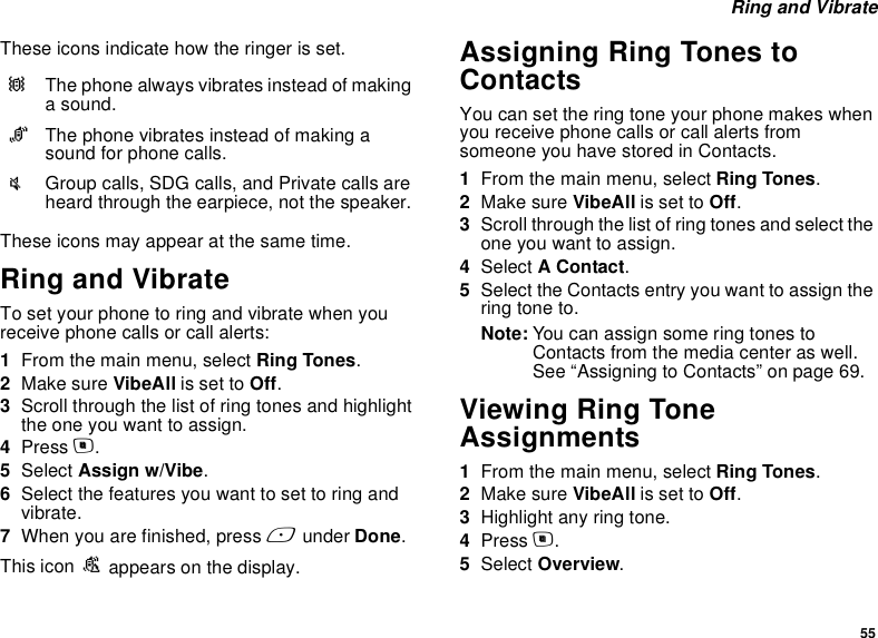 55 Ring and VibrateThese icons indicate how the ringer is set.These icons may appear at the same time.Ring and VibrateTo set your phone to ring and vibrate when you receive phone calls or call alerts:1From the main menu, select Ring Tones.2Make sure VibeAll is set to Off.3Scroll through the list of ring tones and highlight the one you want to assign.4Press m.5Select Assign w/Vibe.6Select the features you want to set to ring and vibrate.7When you are finished, press A under Done.This icon S appears on the display.Assigning Ring Tones to ContactsYou can set the ring tone your phone makes when you receive phone calls or call alerts from someone you have stored in Contacts.1From the main menu, select Ring Tones.2Make sure VibeAll is set to Off.3Scroll through the list of ring tones and select the one you want to assign.4Select A Contact.5Select the Contacts entry you want to assign the ring tone to.Note: You can assign some ring tones to Contacts from the media center as well. See “Assigning to Contacts” on page 69.Viewing Ring Tone Assignments1From the main menu, select Ring Tones.2Make sure VibeAll is set to Off.3Highlight any ring tone.4Press m.5Select Overview.QThe phone always vibrates instead of making a sound.RThe phone vibrates instead of making a sound for phone calls.uGroup calls, SDG calls, and Private calls are heard through the earpiece, not the speaker.