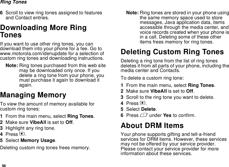 56Ring Tones6Scroll to view ring tones assigned to features and Contact entries.Downloading More Ring TonesIf you want to use other ring tones, you can download them into your phone for a fee. Go to www.motorola.com/idenupdate for a selection of custom ring tones and downloading instructions.Note: Ring tones purchased from this web site may be downloaded only once. If you delete a ring tone from your phone, you must purchase it again to download it again.Managing MemoryTo view the amount of memory available for custom ring tones:1From the main menu, select Ring Tones.2Make sure VibeAll is set to Off.3Highlight any ring tone.4Press m.5Select Memory Usage.Deleting custom ring tones frees memory.Note: Ring tones are stored in your phone using the same memory space used to store messages, Java application data, items accessible through the media center, and voice records created when your phone is in a call. Deleting some of these other items frees memory for ring tones.Deleting Custom Ring TonesDeleting a ring tone from the list of ring tones deletes it from all parts of your phone, including the media center and Contacts.To delete a custom ring tone:1From the main menu, select Ring Tones.2Make sure VibeAll is set to Off.3Scroll to the ring tone you want to delete.4Press m.5Select Delete.6Press A under Yes to confirm.About DRM ItemsYour phone supports gifting and tell-a-friend services for DRM items. However, these services may not be offered by your service provider. Please contact your service provider for more information about these services.