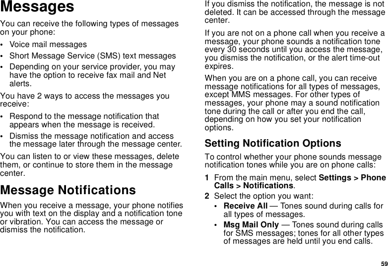 59MessagesYou can receive the following types of messages on your phone:•Voice mail messages•Short Message Service (SMS) text messages•Depending on your service provider, you may have the option to receive fax mail and Net alerts.You have 2 ways to access the messages you receive:•Respond to the message notification that appears when the message is received.•Dismiss the message notification and access the message later through the message center.You can listen to or view these messages, delete them, or continue to store them in the message center.Message NotificationsWhen you receive a message, your phone notifies you with text on the display and a notification tone or vibration. You can access the message or dismiss the notification.If you dismiss the notification, the message is not deleted. It can be accessed through the message center.If you are not on a phone call when you receive a message, your phone sounds a notification tone every 30 seconds until you access the message, you dismiss the notification, or the alert time-out expires.When you are on a phone call, you can receive message notifications for all types of messages, except MMS messages. For other types of messages, your phone may a sound notification tone during the call or after you end the call, depending on how you set your notification options.Setting Notification OptionsTo control whether your phone sounds message notification tones while you are on phone calls:1From the main menu, select Settings &gt; Phone Calls &gt; Notifications.2Select the option you want:• Receive All — Tones sound during calls for all types of messages.• Msg Mail Only — Tones sound during calls for SMS messages; tones for all other types of messages are held until you end calls.