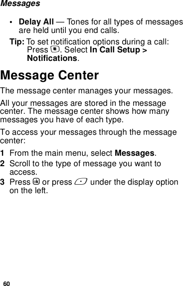 60Messages• Delay All — Tones for all types of messages are held until you end calls.Tip: To set notification options during a call: Press m. Select In Call Setup &gt; Notifications.Message CenterThe message center manages your messages.All your messages are stored in the message center. The message center shows how many messages you have of each type.To access your messages through the message center:1From the main menu, select Messages.2Scroll to the type of message you want to access.3Press O or press A under the display option on the left.