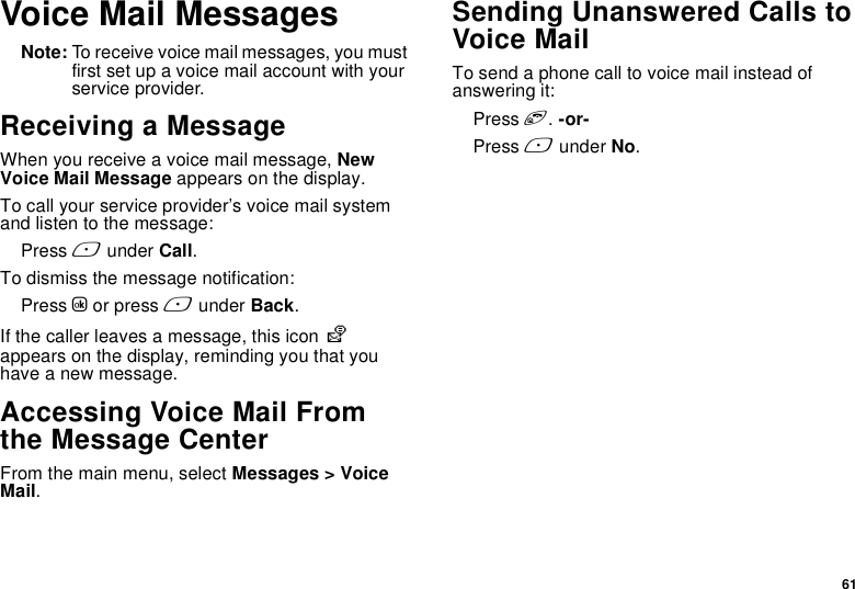 61Voice Mail MessagesNote: To receive voice mail messages, you must first set up a voice mail account with your service provider.Receiving a MessageWhen you receive a voice mail message, New Voice Mail Message appears on the display.To call your service provider’s voice mail system and listen to the message:Press A under Call.To dismiss the message notification:Press O or press A under Back.If the caller leaves a message, this icon y appears on the display, reminding you that you have a new message.Accessing Voice Mail From the Message CenterFrom the main menu, select Messages &gt; Voice Mail.Sending Unanswered Calls to Voice MailTo send a phone call to voice mail instead of answering it:Press e. -or-Press A under No.