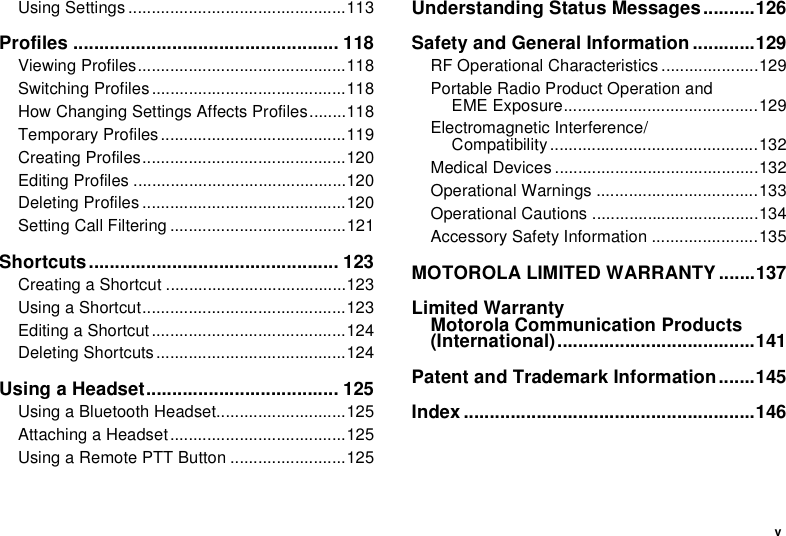 vUsing Settings ...............................................113Profiles ................................................... 118Viewing Profiles.............................................118Switching Profiles ..........................................118How Changing Settings Affects Profiles........118Temporary Profiles ........................................119Creating Profiles............................................120Editing Profiles ..............................................120Deleting Profiles ............................................120Setting Call Filtering ......................................121Shortcuts................................................ 123Creating a Shortcut .......................................123Using a Shortcut............................................123Editing a Shortcut ..........................................124Deleting Shortcuts .........................................124Using a Headset..................................... 125Using a Bluetooth Headset............................125Attaching a Headset......................................125Using a Remote PTT Button .........................125Understanding Status Messages..........126Safety and General Information ............129RF Operational Characteristics .....................129Portable Radio Product Operation and  EME Exposure..........................................129Electromagnetic Interference/ Compatibility.............................................132Medical Devices ............................................132Operational Warnings ...................................133Operational Cautions ....................................134Accessory Safety Information .......................135MOTOROLA LIMITED WARRANTY.......137Limited Warranty Motorola Communication Products (International)......................................141Patent and Trademark Information.......145Index ........................................................146