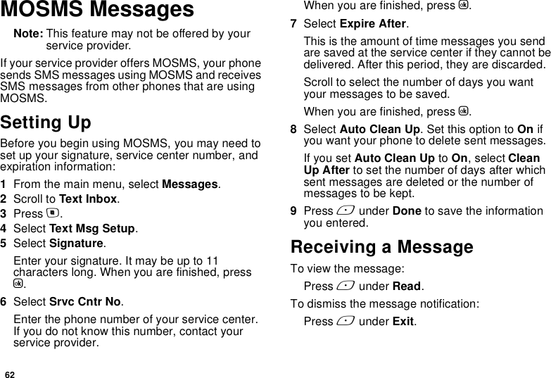 62MOSMS MessagesNote: This feature may not be offered by your service provider.If your service provider offers MOSMS, your phone sends SMS messages using MOSMS and receives SMS messages from other phones that are using MOSMS.Setting UpBefore you begin using MOSMS, you may need to set up your signature, service center number, and expiration information:1From the main menu, select Messages.2Scroll to Text Inbox.3Press m.4Select Text Msg Setup.5Select Signature.Enter your signature. It may be up to 11 characters long. When you are finished, press O.6Select Srvc Cntr No.Enter the phone number of your service center. If you do not know this number, contact your service provider.When you are finished, press O.7Select Expire After.This is the amount of time messages you send are saved at the service center if they cannot be delivered. After this period, they are discarded.Scroll to select the number of days you want your messages to be saved.When you are finished, press O.8Select Auto Clean Up. Set this option to On if you want your phone to delete sent messages.If you set Auto Clean Up to On, select Clean Up After to set the number of days after which sent messages are deleted or the number of messages to be kept.9Press A under Done to save the information you entered.Receiving a MessageTo view the message:Press A under Read.To dismiss the message notification:Press A under Exit.