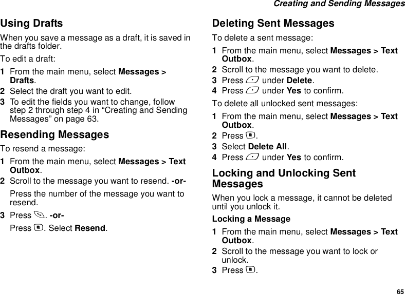65 Creating and Sending MessagesUsing DraftsWhen you save a message as a draft, it is saved in the drafts folder.To edit a draft:1From the main menu, select Messages &gt; Drafts.2Select the draft you want to edit.3To edit the fields you want to change, follow step 2 through step 4 in “Creating and Sending Messages” on page 63.Resending MessagesTo resend a message:1From the main menu, select Messages &gt; Text Outbox.2Scroll to the message you want to resend. -or-Press the number of the message you want to resend.3Press s. -or-Press m. Select Resend.Deleting Sent MessagesTo delete a sent message:1From the main menu, select Messages &gt; Text Outbox.2Scroll to the message you want to delete.3Press A under Delete.4Press A under Yes to confirm.To delete all unlocked sent messages:1From the main menu, select Messages &gt; Text Outbox.2Press m.3Select Delete All.4Press A under Yes to confirm.Locking and Unlocking Sent MessagesWhen you lock a message, it cannot be deleted until you unlock it.Locking a Message1From the main menu, select Messages &gt; Text Outbox.2Scroll to the message you want to lock or unlock.3Press m.