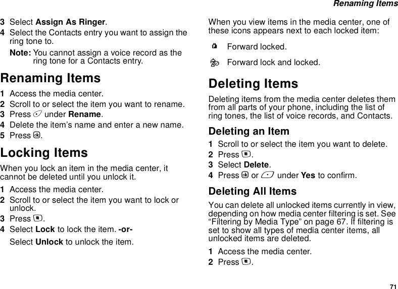 71 Renaming Items3Select Assign As Ringer.4Select the Contacts entry you want to assign the ring tone to.Note: You cannot assign a voice record as the ring tone for a Contacts entry.Renaming Items1Access the media center.2Scroll to or select the item you want to rename.3Press A under Rename.4Delete the item’s name and enter a new name.5Press O.Locking ItemsWhen you lock an item in the media center, it cannot be deleted until you unlock it.1Access the media center.2Scroll to or select the item you want to lock or unlock.3Press m.4Select Lock to lock the item. -or-Select Unlock to unlock the item.When you view items in the media center, one of these icons appears next to each locked item:Deleting ItemsDeleting items from the media center deletes them from all parts of your phone, including the list of ring tones, the list of voice records, and Contacts.Deleting an Item1Scroll to or select the item you want to delete.2Press m.3Select Delete.4Press O or A under Yes to confirm.Deleting All ItemsYou can delete all unlocked items currently in view, depending on how media center filtering is set. See “Filtering by Media Type” on page 67. If filtering is set to show all types of media center items, all unlocked items are deleted.1Access the media center.2Press m.RForward locked.cForward lock and locked.