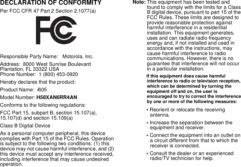 DECLARATION OF CONFORMITYPer FCC CFR 47 Part 2 Section 2.1077(a)Responsible Party Name:   Motorola, Inc.Address:  8000 West Sunrise Boulevard Plantation, FL 33322 USA Phone Number:  1 (800) 453-0920Hereby declares that the product:Product Name:  i605Model Number: H58XAN6RR4ANConforms to the following regulations:FCC Part 15, subpart B, section 15.107(a), 15.107(d) and section 15.109(a)Class B Digital DeviceAs a personal computer peripheral, this device complies with Part 15 of the FCC Rules. Operation is subject to the following two conditions: (1) this device may not cause harmful interference, and (2) this device must accept any interference received, including interference that may cause undesired operation.Note: This equipment has been tested and found to comply with the limits for a Class B digital device, pursuant to part 15 of the FCC Rules. These limits are designed to provide reasonable protection against harmful interference in a residential installation. This equipment generates, uses and can radiate radio frequency energy and, if not installed and used in accordance with the instructions, may cause harmful interference to radio communications. However, there is no guarantee that interference will not occur in a particular installation. If this equipment does cause harmful interference to radio or television reception, which can be determined by turning the equipment off and on, the user is encouraged to try to correct the interference by one or more of the following measures:• Reorient or relocate the receiving antenna.• Increase the separation between the equipment and receiver.• Connect the equipment into an outlet on a circuit different from that to which the receiver is connected.• Consult the dealer or an experienced radio/TV technician for help.