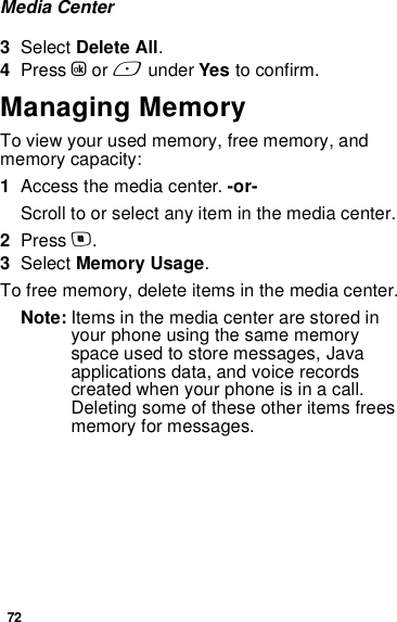 72Media Center3Select Delete All.4Press O or A under Yes to confirm.Managing MemoryTo view your used memory, free memory, and memory capacity:1Access the media center. -or-Scroll to or select any item in the media center.2Press m.3Select Memory Usage.To free memory, delete items in the media center.Note: Items in the media center are stored in your phone using the same memory space used to store messages, Java applications data, and voice records created when your phone is in a call. Deleting some of these other items frees memory for messages. 