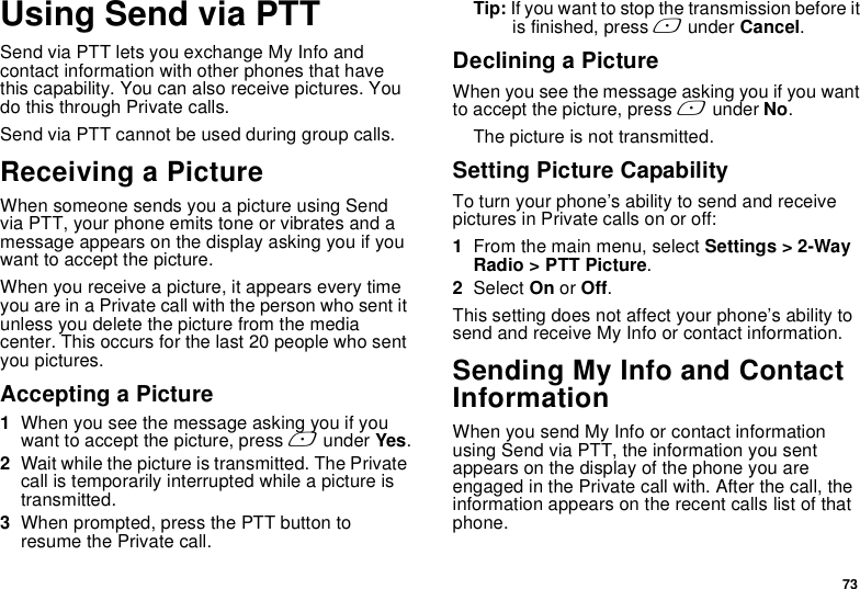 73Using Send via PTTSend via PTT lets you exchange My Info and contact information with other phones that have this capability. You can also receive pictures. You do this through Private calls.Send via PTT cannot be used during group calls.Receiving a PictureWhen someone sends you a picture using Send via PTT, your phone emits tone or vibrates and a message appears on the display asking you if you want to accept the picture.When you receive a picture, it appears every time you are in a Private call with the person who sent it unless you delete the picture from the media center. This occurs for the last 20 people who sent you pictures.Accepting a Picture1When you see the message asking you if you want to accept the picture, press A under Yes.2Wait while the picture is transmitted. The Private call is temporarily interrupted while a picture is transmitted.3When prompted, press the PTT button to resume the Private call.Tip: If you want to stop the transmission before it is finished, press A under Cancel.Declining a PictureWhen you see the message asking you if you want to accept the picture, press A under No. The picture is not transmitted.Setting Picture CapabilityTo turn your phone’s ability to send and receive pictures in Private calls on or off:1From the main menu, select Settings &gt; 2-Way Radio &gt; PTT Picture.2Select On or Off.This setting does not affect your phone’s ability to send and receive My Info or contact information.Sending My Info and Contact InformationWhen you send My Info or contact information using Send via PTT, the information you sent appears on the display of the phone you are engaged in the Private call with. After the call, the information appears on the recent calls list of that phone.