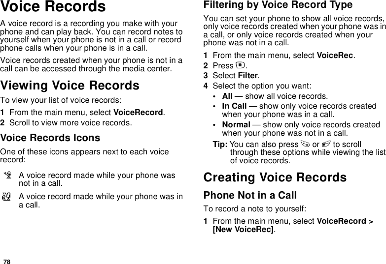 78Voice RecordsA voice record is a recording you make with your phone and can play back. You can record notes to yourself when your phone is not in a call or record phone calls when your phone is in a call.Voice records created when your phone is not in a call can be accessed through the media center.Viewing Voice RecordsTo view your list of voice records:1From the main menu, select VoiceRecord.2Scroll to view more voice records.Voice Records IconsOne of these icons appears next to each voice record:Filtering by Voice Record TypeYou can set your phone to show all voice records, only voice records created when your phone was in a call, or only voice records created when your phone was not in a call.1From the main menu, select VoiceRec.2Press m.3Select Filter.4Select the option you want:•All — show all voice records.•In Call — show only voice records created when your phone was in a call.•Normal — show only voice records created when your phone was not in a call.Tip: You can also press * or # to scroll through these options while viewing the list of voice records.Creating Voice RecordsPhone Not in a CallTo record a note to yourself:1From the main menu, select VoiceRecord &gt; [New VoiceRec].cA voice record made while your phone was not in a call.vA voice record made while your phone was in a call.