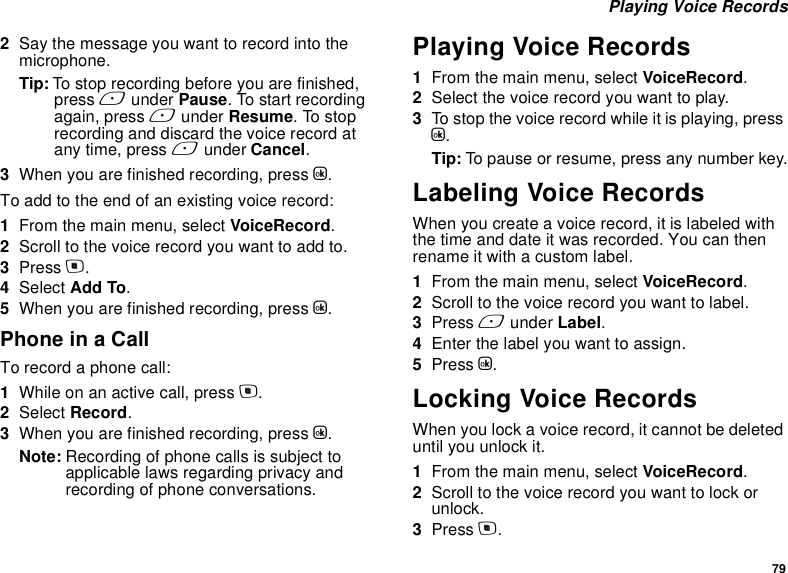 79 Playing Voice Records2Say the message you want to record into the microphone.Tip: To stop recording before you are finished, press A under Pause. To start recording again, press A under Resume. To stop recording and discard the voice record at any time, press A under Cancel.3When you are finished recording, press O.To add to the end of an existing voice record:1From the main menu, select VoiceRecord.2Scroll to the voice record you want to add to.3Press m.4Select Add To.5When you are finished recording, press O.Phone in a CallTo record a phone call:1While on an active call, press m.2Select Record.3When you are finished recording, press O.Note: Recording of phone calls is subject to applicable laws regarding privacy and recording of phone conversations.Playing Voice Records1From the main menu, select VoiceRecord.2Select the voice record you want to play.3To stop the voice record while it is playing, press O.Tip: To pause or resume, press any number key.Labeling Voice RecordsWhen you create a voice record, it is labeled with the time and date it was recorded. You can then rename it with a custom label.1From the main menu, select VoiceRecord.2Scroll to the voice record you want to label.3Press A under Label.4Enter the label you want to assign.5Press O.Locking Voice RecordsWhen you lock a voice record, it cannot be deleted until you unlock it.1From the main menu, select VoiceRecord.2Scroll to the voice record you want to lock or unlock.3Press m.