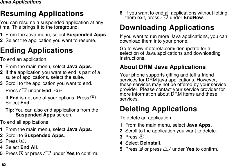 82Java ApplicationsResuming ApplicationsYou can resume a suspended application at any time. This brings it to the foreground.1From the Java menu, select Suspended Apps.2Select the application you want to resume.Ending ApplicationsTo end an application:1From the main menu, select Java Apps.2If the application you want to end is part of a suite of applications, select the suite.3Scroll to the application you want to end.Press A under End. -or-If End is not one of your options: Press m. Select End.Tip: You can also end applications from the Suspended Apps screen.To end all applications:1From the main menu, select Java Apps.2Scroll to Suspended Apps.3Press m.4Select End All.5Press O or press A under Yes to confirm.6If you want to end all applications without letting them exit, press A under EndNow.Downloading ApplicationsIf you want to run more Java applications, you can download them into your phone.Go to www.motorola.com/idenupdate for a selection of Java applications and downloading instructions.About DRM Java ApplicationsYour phone supports gifting and tell-a-friend services for DRM java applications. However, these services may not be offered by your service provider. Please contact your service provider for more information about DRM items and these services.Deleting ApplicationsTo delete an application:1From the main menu, select Java Apps.2Scroll to the application you want to delete.3Press m.4Select Deinstall.5Press O or press A under Yes to confirm.