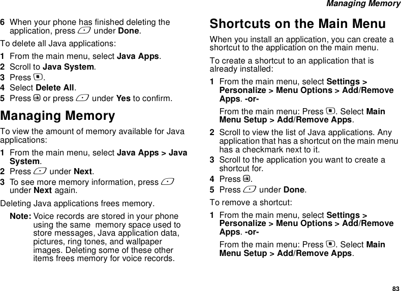 83 Managing Memory6When your phone has finished deleting the application, press A under Done.To delete all Java applications:1From the main menu, select Java Apps.2Scroll to Java System.3Press m.4Select Delete All.5Press O or press A under Yes to confirm.Managing MemoryTo view the amount of memory available for Java applications:1From the main menu, select Java Apps &gt; Java System.2Press A under Next. 3To see more memory information, press A under Next again. Deleting Java applications frees memory.Note: Voice records are stored in your phone using the same  memory space used to store messages, Java application data, pictures, ring tones, and wallpaper images. Deleting some of these other items frees memory for voice records.Shortcuts on the Main MenuWhen you install an application, you can create a shortcut to the application on the main menu.To create a shortcut to an application that is already installed:1From the main menu, select Settings &gt; Personalize &gt; Menu Options &gt; Add/Remove Apps. -or-From the main menu: Press m. Select Main Menu Setup &gt; Add/Remove Apps.2Scroll to view the list of Java applications. Any application that has a shortcut on the main menu has a checkmark next to it.3Scroll to the application you want to create a shortcut for.4Press O.5Press A under Done. To remove a shortcut:1From the main menu, select Settings &gt; Personalize &gt; Menu Options &gt; Add/Remove Apps. -or-From the main menu: Press m. Select Main Menu Setup &gt; Add/Remove Apps.