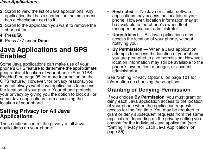 84Java Applications2Scroll to view the list of Java applications. Any application that has a shortcut on the main menu has a checkmark next to it.3Scroll to the application you want to remove the shortcut for.4Press O.5Press A under Done.Java Applications and GPS EnabledSome Java applications can make use of your phone’s GPS feature to determine the approximate geographical location of your phone. (See “GPS Enabled” on page 95 for more information on the GPS feature.) However, for privacy reasons, you may not always want Java applications to access the location of your phone. Your phone protects your privacy by giving you the option to block all or some Java applications from accessing the location of your phone.Setting Privacy for All Java ApplicationsThese options control the privacy of all Java applications on your phone:• Restricted — No Java or similar software applications may access the location of your phone. However, location information may still be available to the phone’s owner, fleet manager, or account administrator.• Unrestricted — All Java applications may access the location of your phone, without notifying you.• By Permission — When a Java application attempts to access the location of your phone, you are prompted to give permission. However, location information may still be available to the phone’s owner, fleet manager, or account administrator.See “Setting Privacy Options” on page 101 for information on choosing these options.Granting or Denying PermissionIf you choose By Permission, you must grant or deny each Java application access to the location of your phone when the application requests access for the first time. You may be required to grant or deny subsequent requests from the same application, depending on the privacy setting you choose for the individual Java application (see “Setting Privacy for Each Java Application” on page 85).