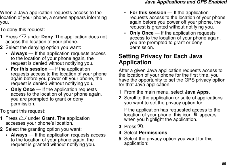 85 Java Applications and GPS EnabledWhen a Java application requests access to the location of your phone, a screen appears informing you.To deny this request:1Press A under Deny. The application does not access the location of your phone.2Select the denying option you want:• Always — If the application requests access to the location of your phone again, the request is denied without notifying you.• For this session — If the application requests access to the location of your phone again before you power off your phone, the request is denied without notifying you.• Only Once — If the application requests access to the location of your phone again, you are prompted to grant or deny permission.To grant this request:1Press A under Grant. The application accesses your phone’s location.2Select the granting option you want:• Always — If the application requests access to the location of your phone again, the request is granted without notifying you.• For this session — If the application requests access to the location of your phone again before you power off your phone, the request is granted without notifying you.• Only Once — If the application requests access to the location of your phone again, you are prompted to grant or deny permission.Setting Privacy for Each Java ApplicationAfter a given Java application requests access to the location of your phone for the first time, you have the opportunity to set the GPS privacy option for that Java application.1From the main menu, select Java Apps.2Scroll to the application or suite of applications you want to set the privacy option for.If the application has requested access to the location of your phone, this icon S appears when you highlight the application.3Press m.4Select Permissions.5Select the privacy option you want for this application: