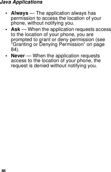 86Java Applications• Always — The application always has permission to access the location of your phone, without notifying you.•Ask — When the application requests access to the location of your phone, you are prompted to grant or deny permission (see “Granting or Denying Permission” on page 84).• Never — When the application requests access to the location of your phone, the request is denied without notifying you.