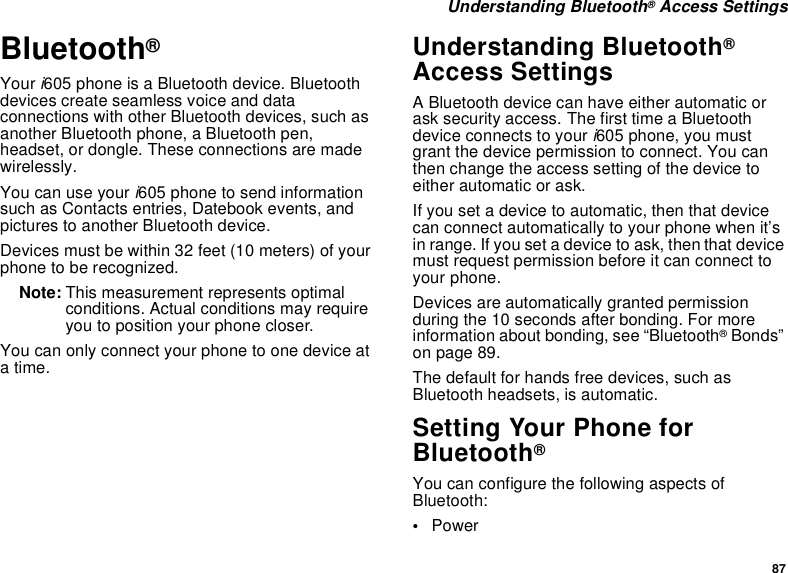 87 Understanding Bluetooth® Access SettingsBluetooth® Your i605 phone is a Bluetooth device. Bluetooth devices create seamless voice and data connections with other Bluetooth devices, such as another Bluetooth phone, a Bluetooth pen, headset, or dongle. These connections are made wirelessly. You can use your i605 phone to send information such as Contacts entries, Datebook events, and pictures to another Bluetooth device. Devices must be within 32 feet (10 meters) of your phone to be recognized.Note: This measurement represents optimal conditions. Actual conditions may require you to position your phone closer.You can only connect your phone to one device at a time. Understanding Bluetooth® Access SettingsA Bluetooth device can have either automatic or ask security access. The first time a Bluetooth device connects to your i605 phone, you must grant the device permission to connect. You can then change the access setting of the device to either automatic or ask.If you set a device to automatic, then that device can connect automatically to your phone when it’s in range. If you set a device to ask, then that device must request permission before it can connect to your phone.Devices are automatically granted permission during the 10 seconds after bonding. For more information about bonding, see “Bluetooth® Bonds” on page 89.The default for hands free devices, such as Bluetooth headsets, is automatic.Setting Your Phone for Bluetooth®You can configure the following aspects of Bluetooth:•Power