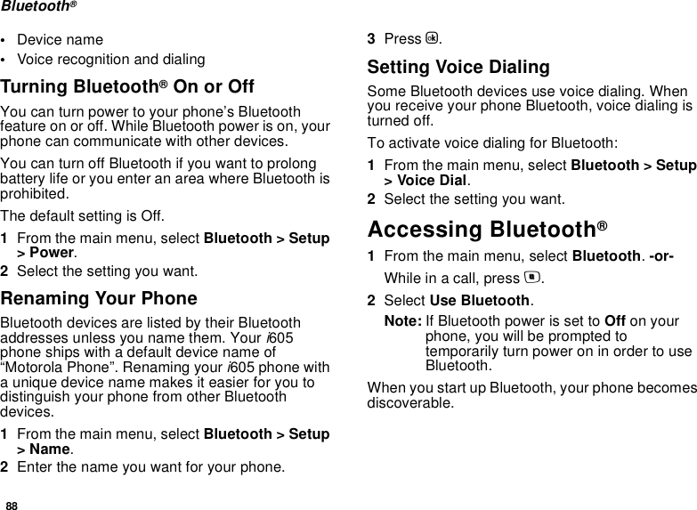 88Bluetooth®•Device name•Voice recognition and dialingTurning Bluetooth® On or OffYou can turn power to your phone’s Bluetooth feature on or off. While Bluetooth power is on, your phone can communicate with other devices. You can turn off Bluetooth if you want to prolong battery life or you enter an area where Bluetooth is prohibited. The default setting is Off.1From the main menu, select Bluetooth &gt; Setup &gt; Power.2Select the setting you want.Renaming Your PhoneBluetooth devices are listed by their Bluetooth addresses unless you name them. Your i605 phone ships with a default device name of “Motorola Phone”. Renaming your i605 phone with a unique device name makes it easier for you to distinguish your phone from other Bluetooth devices.1From the main menu, select Bluetooth &gt; Setup &gt; Name.2Enter the name you want for your phone.3Press O.Setting Voice DialingSome Bluetooth devices use voice dialing. When you receive your phone Bluetooth, voice dialing is turned off. To activate voice dialing for Bluetooth:1From the main menu, select Bluetooth &gt; Setup &gt; Voice Dial.2Select the setting you want.Accessing Bluetooth® 1From the main menu, select Bluetooth. -or-While in a call, press m.2Select Use Bluetooth.Note: If Bluetooth power is set to Off on your phone, you will be prompted to temporarily turn power on in order to use Bluetooth.When you start up Bluetooth, your phone becomes discoverable.