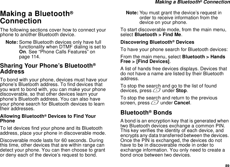 89 Making a Bluetooth® ConnectionMaking a Bluetooth® ConnectionThe following sections cover how to connect your phone to another Bluetooth device.Note: Some Bluetooth devices only have full functionality when DTMF dialing is set to On. See “Phone Calls Features” on page 114.Sharing Your Phone’s Bluetooth® AddressTo bond with your phone, devices must have your phone’s Bluetooth address. To find devices that you want to bond with, you can make your phone discoverable, so that other devices learn your phone’s Bluetooth address. You can also have your phone search for Bluetooth devices to learn their addresses.Allowing Bluetooth® Devices to Find Your Phone To let devices find your phone and its Bluetooth address, place your phone in discoverable mode. Discoverable mode lasts for 60 seconds. During this time, other devices that are within range can detect your phone. You can then choose to grant or deny each of the device’s request to bond. Note: You must grant the device’s request in order to receive information from the device on your phone.To start discoverable mode, from the main menu, select Bluetooth &gt; Find Me.Discovering Bluetooth® DevicesTo have your phone search for Bluetooth devices:From the main menu, select Bluetooth &gt; Hands Free &gt; [Find Devices].A list of hands free devices displays. Devices that do not have a name are listed by their Bluetooth address.To stop the search and go to the list of found devices, press A under Stop.To stop the search and return to the previous screen, press A under Cancel.Bluetooth® BondsA bond is an encryption key that is generated when two Bluetooth devices exchange a common PIN. This key verifies the identity of each device, and encrypts any data transferred between the devices. Once the PIN is exchanged, the devices do not have to be in discoverable mode in order to exchange information. You only need to create a bond once between two devices.