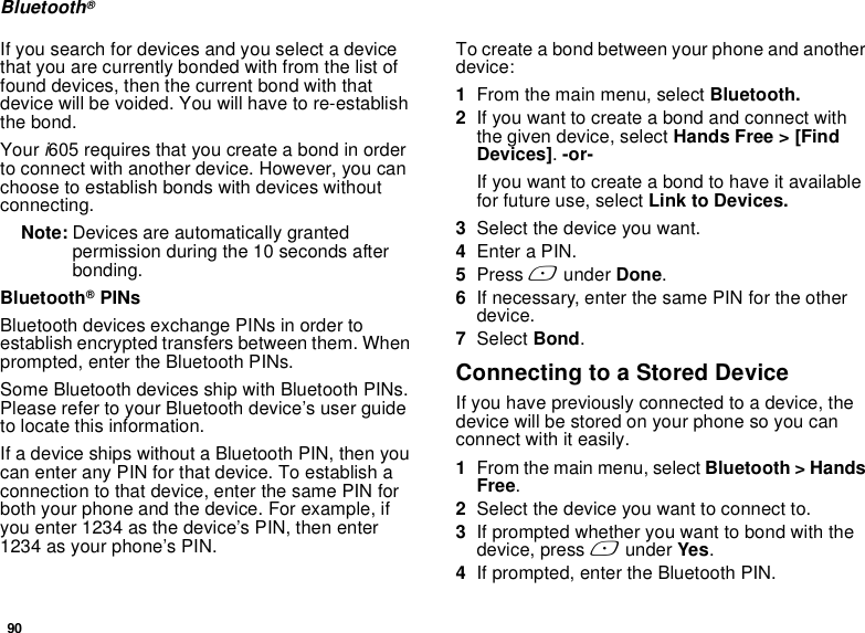 90Bluetooth®If you search for devices and you select a device that you are currently bonded with from the list of found devices, then the current bond with that device will be voided. You will have to re-establish the bond. Your i605 requires that you create a bond in order to connect with another device. However, you can choose to establish bonds with devices without connecting. Note: Devices are automatically granted permission during the 10 seconds after bonding. Bluetooth® PINsBluetooth devices exchange PINs in order to establish encrypted transfers between them. When prompted, enter the Bluetooth PINs. Some Bluetooth devices ship with Bluetooth PINs. Please refer to your Bluetooth device’s user guide to locate this information.If a device ships without a Bluetooth PIN, then you can enter any PIN for that device. To establish a connection to that device, enter the same PIN for both your phone and the device. For example, if you enter 1234 as the device’s PIN, then enter 1234 as your phone’s PIN.To create a bond between your phone and another device:1From the main menu, select Bluetooth.  2If you want to create a bond and connect with the given device, select Hands Free &gt; [Find Devices]. -or-If you want to create a bond to have it available for future use, select Link to Devices.3Select the device you want.4Enter a PIN.5Press A under Done.6If necessary, enter the same PIN for the other device.7Select Bond.Connecting to a Stored DeviceIf you have previously connected to a device, the device will be stored on your phone so you can connect with it easily.1From the main menu, select Bluetooth &gt; Hands Free.2Select the device you want to connect to.3If prompted whether you want to bond with the device, press A under Yes.4If prompted, enter the Bluetooth PIN.