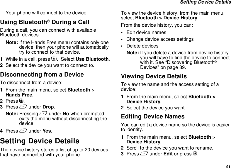 91 Setting Device DetailsYour phone will connect to the device.Using Bluetooth® During a CallDuring a call, you can connect with available Bluetooth devices.Note: If the Hands Free menu contains only one device, then your phone will automatically try to connect to that device.1While in a call, press m.  Select Use Bluetooth.2Select the device you want to connect to.Disconnecting from a DeviceTo disconnect from a device:1From the main menu, select Bluetooth &gt;  Hands Free.2Press O.3Press A under Drop.Note: Pressing A under No when prompted exits the menu without disconnecting the device.4Press A under Yes.Setting Device DetailsThe device history stores a list of up to 20 devices that have connected with your phone. To view the device history, from the main menu, select Bluetooth &gt; Device History.From the device history, you can:•Edit device names•Change device access settings•Delete devicesNote: If you delete a device from device history, you will have to find the device to connect with it. See “Discovering Bluetooth® Devices” on page 89.Viewing Device DetailsTo view the name and the access setting of a device:1From the main menu, select Bluetooth &gt; Device History.2Select the device you want.Editing Device NamesYou can edit a device name so the device is easier to identify. 1From the main menu, select Bluetooth &gt; Device History.2Scroll to the device you want to rename.3Press A under Edit or press O.