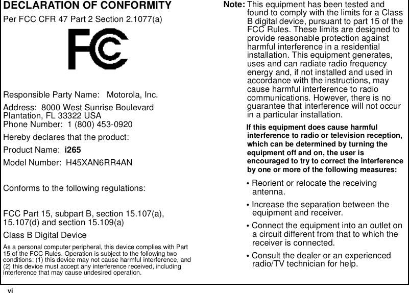 viDECLARATION OF CONFORMITYPer FCC CFR 47 Part 2 Section 2.1077(a)Responsible Party Name: Motorola, Inc.Address: 8000 West Sunrise BoulevardPlantation, FL 33322 USAPhone Number: 1 (800) 453-0920Hereby declares that the product:Product Name: i265Model Number: H45XAN6RR4ANConforms to the following regulations:FCC Part 15, subpart B, section 15.107(a),15.107(d) and section 15.109(a)Class B Digital DeviceAs a personal computer peripheral, this device complies with Part15 of the FCC Rules. Operation is subject to the following twoconditions: (1) this device may not cause harmful interference, and(2) this device must accept any interference received, includinginterference that may cause undesired operation.Note: This equipment has been tested andfound to comply with the limits for a ClassB digital device, pursuant to part 15 of theFCC Rules. These limits are designed toprovide reasonable protection againstharmful interference in a residentialinstallation. This equipment generates,uses and can radiate radio frequencyenergy and, if not installed and used inaccordance with the instructions, maycause harmful interference to radiocommunications. However, there is noguarantee that interference will not occurin a particular installation.If this equipment does cause harmfulinterference to radio or television reception,which can be determined by turning theequipment off and on, the user isencouraged to try to correct the interferenceby one or more of the following measures:•Reorient or relocate the receivingantenna.•Increase the separation between theequipment and receiver.•Connect the equipment into an outlet ona circuit different from that to which thereceiver is connected.•Consult the dealer or an experiencedradio/TV technician for help.
