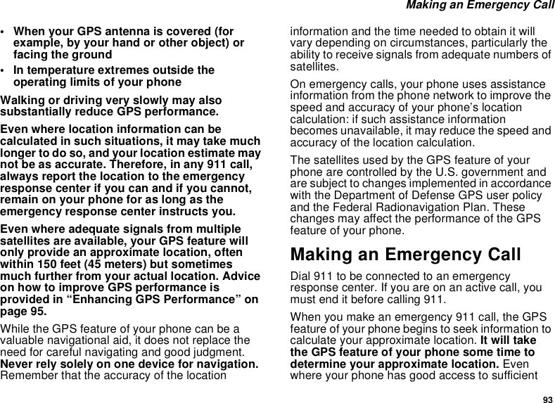 93Making an Emergency Call• When your GPS antenna is covered (forexample, by your hand or other object) orfacing the ground• In temperature extremes outside theoperating limits of your phoneWalking or driving very slowly may alsosubstantially reduce GPS performance.Even where location information can becalculated in such situations, it may take muchlonger to do so, and your location estimate maynot be as accurate. Therefore, in any 911 call,always report the location to the emergencyresponse center if you can and if you cannot,remain on your phone for as long as theemergency response center instructs you.Even where adequate signals from multiplesatellites are available, your GPS feature willonly provide an approximate location, oftenwithin 150 feet (45 meters) but sometimesmuch further from your actual location. Adviceon how to improve GPS performance isprovided in “Enhancing GPS Performance” onpage 95.While the GPS feature of your phone can be avaluable navigational aid, it does not replace theneed for careful navigating and good judgment.Never rely solely on one device for navigation.Remember that the accuracy of the locationinformation and the time needed to obtain it willvary depending on circumstances, particularly theability to receive signals from adequate numbers ofsatellites.On emergency calls, your phone uses assistanceinformation from the phone network to improve thespeed and accuracy of your phone’s locationcalculation: if such assistance informationbecomes unavailable, it may reduce the speed andaccuracy of the location calculation.The satellites used by the GPS feature of yourphone are controlled by the U.S. government andare subject to changes implemented in accordancewith the Department of Defense GPS user policyand the Federal Radionavigation Plan. Thesechanges may affect the performance of the GPSfeature of your phone.Making an Emergency CallDial 911 to be connected to an emergencyresponse center. If you are on an active call, youmust end it before calling 911.When you make an emergency 911 call, the GPSfeature of your phone begins to seek information tocalculate your approximate location. It will takethe GPS feature of your phone some time todetermine your approximate location. Evenwhere your phone has good access to sufficient