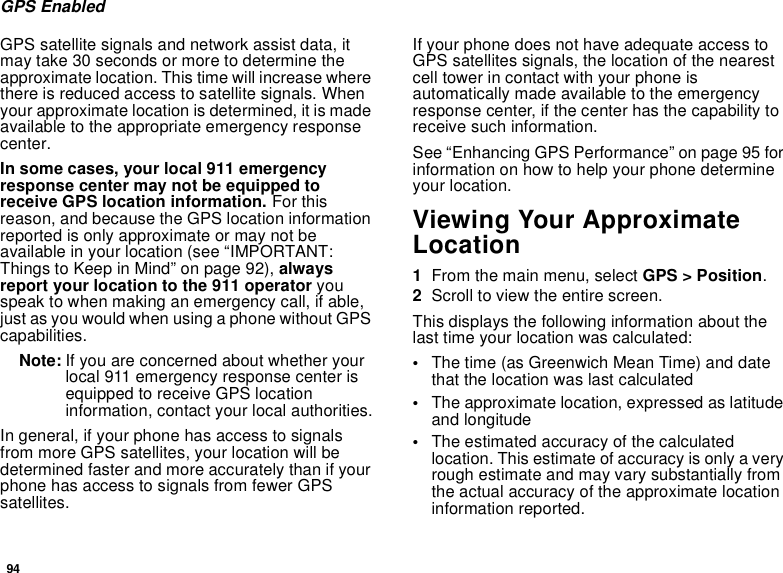 94GPS EnabledGPS satellite signals and network assist data, itmay take 30 seconds or more to determine theapproximate location. This time will increase wherethere is reduced access to satellite signals. Whenyour approximate location is determined, it is madeavailable to the appropriate emergency responsecenter.In some cases, your local 911 emergencyresponse center may not be equipped toreceive GPS location information. For thisreason, and because the GPS location informationreported is only approximate or may not beavailable in your location (see “IMPORTANT:Things to Keep in Mind” on page 92), alwaysreport your location to the 911 operator youspeak to when making an emergency call, if able,just as you would when using a phone without GPScapabilities.Note: If you are concerned about whether yourlocal 911 emergency response center isequipped to receive GPS locationinformation, contact your local authorities.In general, if your phone has access to signalsfrom more GPS satellites, your location will bedetermined faster and more accurately than if yourphone has access to signals from fewer GPSsatellites.If your phone does not have adequate access toGPS satellites signals, the location of the nearestcell tower in contact with your phone isautomatically made available to the emergencyresponse center, if the center has the capability toreceive such information.See “Enhancing GPS Performance” on page 95 forinformation on how to help your phone determineyour location.Viewing Your ApproximateLocation1From the main menu, select GPS &gt; Position.2Scroll to view the entire screen.This displays the following information about thelast time your location was calculated:•The time (as Greenwich Mean Time) and datethat the location was last calculated•The approximate location, expressed as latitudeand longitude•The estimated accuracy of the calculatedlocation. This estimate of accuracy is only a veryrough estimate and may vary substantially fromthe actual accuracy of the approximate locationinformation reported.