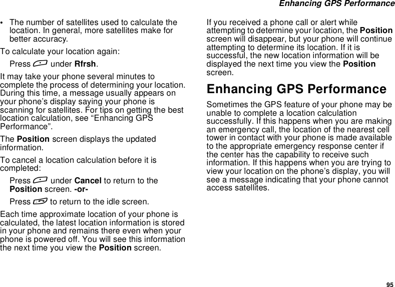95Enhancing GPS Performance•The number of satellites used to calculate thelocation. In general, more satellites make forbetter accuracy.To calculate your location again:Press Aunder Rfrsh.It may take your phone several minutes tocomplete the process of determining your location.During this time, a message usually appears onyour phone’s display saying your phone isscanning for satellites. For tips on getting the bestlocation calculation, see “Enhancing GPSPerformance”.The Position screen displays the updatedinformation.To cancel a location calculation before it iscompleted:Press Aunder Cancel to return to thePosition screen. -or-Press eto return to the idle screen.Each time approximate location of your phone iscalculated, the latest location information is storedin your phone and remains there even when yourphone is powered off. You will see this informationthenexttimeyouviewthePosition screen.If you received a phone call or alert whileattempting to determine your location, the Positionscreen will disappear, but your phone will continueattempting to determine its location. If it issuccessful, the new location information will bedisplayed the next time you view the Positionscreen.Enhancing GPS PerformanceSometimes the GPS feature of your phone may beunable to complete a location calculationsuccessfully. If this happens when you are makingan emergency call, the location of the nearest celltower in contact with your phone is made availableto the appropriate emergency response center ifthe center has the capability to receive suchinformation. If this happens when you are trying toview your location on the phone’s display, you willsee a message indicating that your phone cannotaccess satellites.