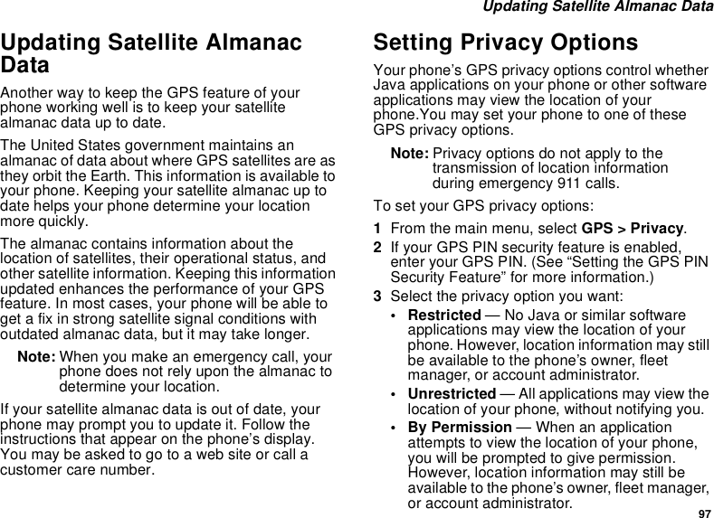 97Updating Satellite Almanac DataUpdating Satellite AlmanacDataAnother way to keep the GPS feature of yourphone working well is to keep your satellitealmanac data up to date.The United States government maintains analmanac of data about where GPS satellites are asthey orbit the Earth. This information is available toyour phone. Keeping your satellite almanac up todate helps your phone determine your locationmore quickly.The almanac contains information about thelocation of satellites, their operational status, andother satellite information. Keeping this informationupdated enhances the performance of your GPSfeature. In most cases, your phone will be able toget a fix in strong satellite signal conditions withoutdated almanac data, but it may take longer.Note: When you make an emergency call, yourphone does not rely upon the almanac todetermine your location.If your satellite almanac data is out of date, yourphone may prompt you to update it. Follow theinstructions that appear on the phone’s display.Youmaybeaskedtogotoawebsiteorcallacustomer care number.Setting Privacy OptionsYour phone’s GPS privacy options control whetherJava applications on your phone or other softwareapplications may view the location of yourphone.You may set your phone to one of theseGPS privacy options.Note: Privacy options do not apply to thetransmission of location informationduring emergency 911 calls.To set your GPS privacy options:1From the main menu, select GPS &gt; Privacy.2If your GPS PIN security feature is enabled,enter your GPS PIN. (See “Setting the GPS PINSecurity Feature” for more information.)3Select the privacy option you want:• Restricted —NoJavaorsimilarsoftwareapplications may view the location of yourphone. However, location information may stillbe available to the phone’s owner, fleetmanager, or account administrator.• Unrestricted — All applications may view thelocation of your phone, without notifying you.•ByPermission—Whenanapplicationattempts to view the location of your phone,youwillbepromptedtogivepermission.However, location information may still beavailable to the phone’s owner, fleet manager,or account administrator.