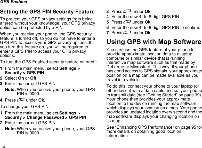 98GPS EnabledSetting the GPS PIN Security FeatureTo prevent your GPS privacy settings from beingaltered without your knowledge, your GPS privacyoptioncanbeprotectedbyaPIN.When you receive your phone, the GPS securityfeatureisturnedoff,soyoudonothavetoenteraGPS PIN to access your GPS privacy options. Ifyou turn this feature on, you will be required toenter a GPS PIN to access your GPS privacyoptions.To turn the GPS Enabled security feature on or off:1From the main menu, select Settings &gt;Security &gt; GPS PIN.2Select On or Off.3Enter the current GPS PIN.Note: When you receive your phone, your GPSPIN is 0000.4Press Aunder Ok.To change your GPS PIN:1From the main menu, select Settings &gt;Security &gt; Change Password &gt; GPS PIN.2Enter the current GPS PIN.Note: When you receive your phone, your GPSPIN is 0000.3Press Aunder Ok.4Enter the new 4- to 8-digit GPS PIN.5Press Aunder Ok.6Enter the new 4- to 8-digit GPS PIN to confirm.7Press Aunder Ok.Using GPS with Map SoftwareYou can use the GPS feature of your phone toprovide approximate location data to a laptopcomputer or similar device that is runninginteractive map software such as that made byDeLorme or Microstate. This way, if your phonehas good access to GPS signals, your approximateposition on a map can be made available as youtravel in a vehicle.To do this, connect your phone to your laptop (orother device) with a data cable and set your phoneto transmit data (see “Getting Started” on page 99).Your phone then provides your approximatelocation to the device running the map software,which displays your location on a map. Your phoneprovides an updated location every second and themap software displays your changing location onits map.See “Enhancing GPS Performance” on page 95 formore details on obtaining good locationinformation.