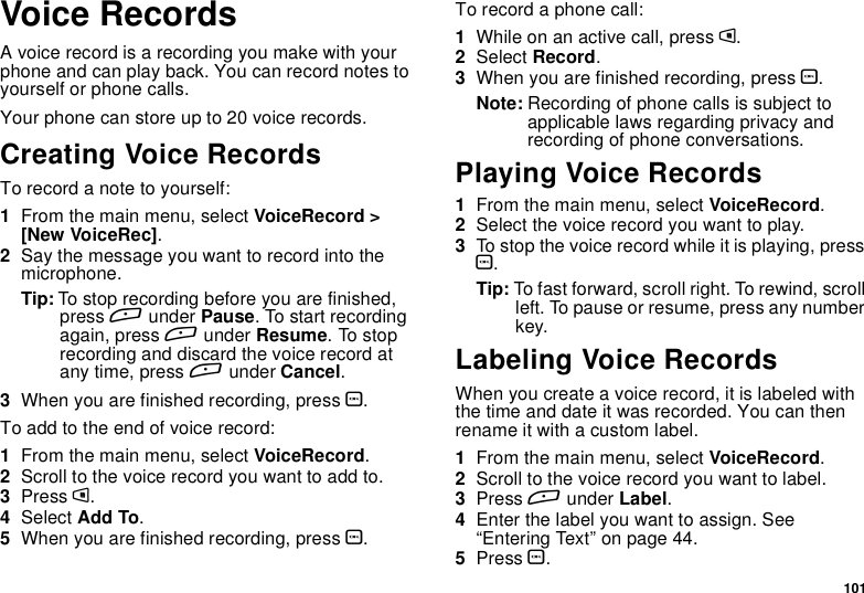 101Voice RecordsA voice record is a recording you make with yourphone and can play back. You can record notes toyourself or phone calls.Your phone can store up to 20 voice records.Creating Voice RecordsTorecordanotetoyourself:1From the main menu, select VoiceRecord &gt;[New VoiceRec].2Say the message you want to record into themicrophone.Tip: To stop recording before you are finished,press Aunder Pause. To start recordingagain, press Aunder Resume.Tostoprecording and discard the voice record atany time, press Aunder Cancel.3When you are finished recording, press O.Toaddtotheendofvoicerecord:1From the main menu, select VoiceRecord.2Scroll to the voice record you want to add to.3Press m.4Select Add To.5When you are finished recording, press O.To record a phone call:1Whileonanactivecall,pressm.2Select Record.3When you are finished recording, press O.Note: Recording of phone calls is subject toapplicable laws regarding privacy andrecording of phone conversations.Playing Voice Records1From the main menu, select VoiceRecord.2Select the voice record you want to play.3To stop the voice record while it is playing, pressO.Tip: To fast forward, scroll right. To rewind, scrollleft. To pause or resume, press any numberkey.Labeling Voice RecordsWhen you create a voice record, it is labeled withthe time and date it was recorded. You can thenrename it with a custom label.1From the main menu, select VoiceRecord.2Scroll to the voice record you want to label.3Press Aunder Label.4Enter the label you want to assign. See“Entering Text” on page 44.5Press O.