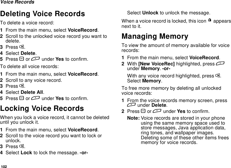 102Voice RecordsDeleting Voice RecordsTo delete a voice record:1From the main menu, select VoiceRecord.2Scroll to the unlocked voice record you want todelete.3Press m.4Select Delete.5Press Oor Aunder Yes to confirm.To delete all voice records:1From the main menu, select VoiceRecord.2Scroll to any voice record.3Press m.4Select Delete All.5Press Oor Aunder Yes to confirm.Locking Voice RecordsWhen you lock a voice record, it cannot be deleteduntil you unlock it.1From the main menu, select VoiceRecord.2Scroll to the voice record you want to lock orunlock.3Press m.4Select Lock to lock the message. -or-Select Unlock to unlock the message.When a voice record is locked, this icon Rappearsnext to it.Managing MemoryTo view the amount of memory available for voicerecords:1From the main menu, select VoiceRecord.2With [New VoiceRec] highlighted, press Aunder Memory.-or-With any voice record highlighted, press m.Select Memory.To free more memory by deleting all unlockedvoice records:1From the voice records memory screen, pressAunder Delete.2Press Oor Aunder Yes to confirm.Note: Voice records are stored in your phoneusing the same memory space used tostore messages, Java application data,ring tones, and wallpaper images.Deleting some of these other items freesmemory for voice records.