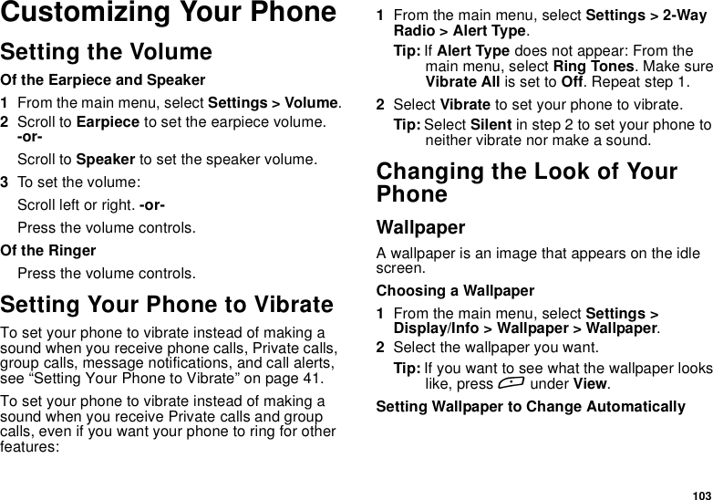 103Customizing Your PhoneSetting the VolumeOf the Earpiece and Speaker1From the main menu, select Settings &gt; Volume.2Scroll to Earpiece to set the earpiece volume.-or-Scroll to Speaker to set the speaker volume.3To set the volume:Scroll left or right. -or-Press the volume controls.Of the RingerPress the volume controls.Setting Your Phone to VibrateTo set your phone to vibrate instead of making asound when you receive phone calls, Private calls,group calls, message notifications, and call alerts,see “Setting Your Phone to Vibrate” on page 41.To set your phone to vibrate instead of making asound when you receive Private calls and groupcalls, even if you want your phone to ring for otherfeatures:1From the main menu, select Settings &gt; 2-WayRadio &gt; Alert Type.Tip: If Alert Type does not appear: From themain menu, select Ring Tones.MakesureVibrate All is set to Off. Repeat step 1.2Select Vibrate tosetyourphonetovibrate.Tip: Select Silent in step 2 to set your phone toneither vibrate nor make a sound.Changing the Look of YourPhoneWallpaperA wallpaper is an image that appears on the idlescreen.Choosing a Wallpaper1From the main menu, select Settings &gt;Display/Info &gt; Wallpaper &gt; Wallpaper.2Select the wallpaper you want.Tip: If you want to see what the wallpaper lookslike, press Aunder View.Setting Wallpaper to Change Automatically