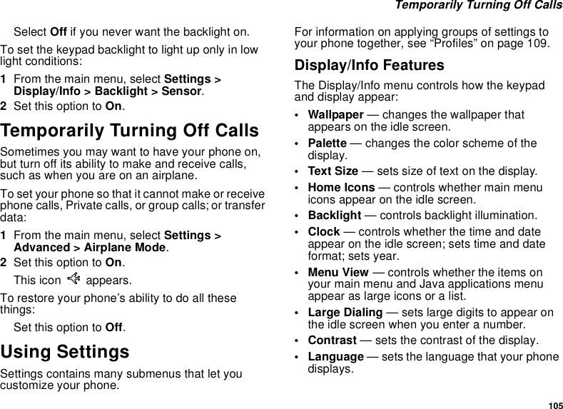 105Temporarily Turning Off CallsSelect Off if you never want the backlight on.To set the keypad backlight to light up only in lowlight conditions:1From the main menu, select Settings &gt;Display/Info &gt; Backlight &gt; Sensor.2Set this option to On.Temporarily Turning Off CallsSometimes you may want to have your phone on,but turn off its ability to make and receive calls,such as when you are on an airplane.To set your phone so that it cannot make or receivephone calls, Private calls, or group calls; or transferdata:1From the main menu, select Settings &gt;Advanced &gt; Airplane Mode.2Set this option to On.This icon Uappears.To restore your phone’s ability to do all thesethings:Set this option to Off.Using SettingsSettings contains many submenus that let youcustomize your phone.For information on applying groups of settings toyour phone together, see “Profiles” on page 109.Display/Info FeaturesThe Display/Info menu controls how the keypadand display appear:• Wallpaper — changes the wallpaper thatappears on the idle screen.•Palette— changes the color scheme of thedisplay.•TextSize— sets size of text on the display.• Home Icons — controls whether main menuicons appear on the idle screen.• Backlight — controls backlight illumination.•Clock— controls whether the time and dateappear on the idle screen; sets time and dateformat; sets year.•MenuView— controls whether the items onyour main menu and Java applications menuappear as large icons or a list.• Large Dialing — sets large digits to appear onthe idle screen when you enter a number.•Contrast— sets the contrast of the display.• Language — sets the language that your phonedisplays.