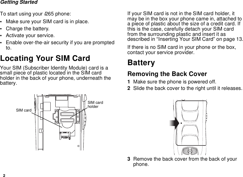 2Getting StartedTo start using youri265 phone:•Make sure your SIM card is in place.•Charge the battery.•Activate your service.•Enable over-the-air security if you are promptedto.Locating Your SIM CardYour SIM (Subscriber Identity Module) card is asmall piece of plastic located in the SIM cardholder in the back of your phone, underneath thebattery.If your SIM card is not in the SIM card holder, itmay be in the box your phone came in, attached toa piece of plastic about the size of a credit card. Ifthis is the case, carefully detach your SIM cardfrom the surrounding plastic and insert it asdescribedin“InsertingYourSIMCard”onpage13.If there is no SIM card in your phone or the box,contact your service provider.BatteryRemoving the Back Cover1Make sure the phone is powered off.2Slide the back cover to the right until it releases.3Remove the back cover from the back of yourphone.SIM cardholderSIM card