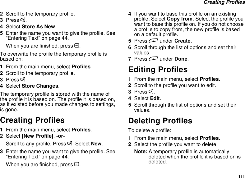 111Creating Profiles2Scroll to the temporary profile.3Press m.4Select StoreAsNew.5Enter the name you want to give the profile. See“Entering Text” on page 44.When you are finished, press O.To overwrite the profile the temporary profile isbased on:1From the main menu, select Profiles.2Scroll to the temporary profile.3Press m.4Select Store Changes.The temporary profile is stored with the name ofthe profile it is based on. The profile it is based on,as it existed before you made changes to settings,is gone.Creating Profiles1From the main menu, select Profiles.2Select [New Profile].-or-Scroll to any profile. Press m. Select New.3Enter the name you want to give the profile. See“Entering Text” on page 44.When you are finished, press O.4If you want to base this profile on an existingprofile: Select Copy from. Select the profile youwant to base this profile on. If you do not choosea profile to copy from, the new profile is basedon a default profile.5Press Aunder Create.6Scroll through the list of options and set theirvalues.7Press Aunder Done.Editing Profiles1From the main menu, select Profiles.2Scrolltotheprofileyouwanttoedit.3Press m.4Select Edit.5Scroll through the list of options and set theirvalues.Deleting ProfilesTo delete a profile:1From the main menu, select Profiles.2Select the profile you want to delete.Note: A temporary profile is automaticallydeleted when the profile it is based on isdeleted.