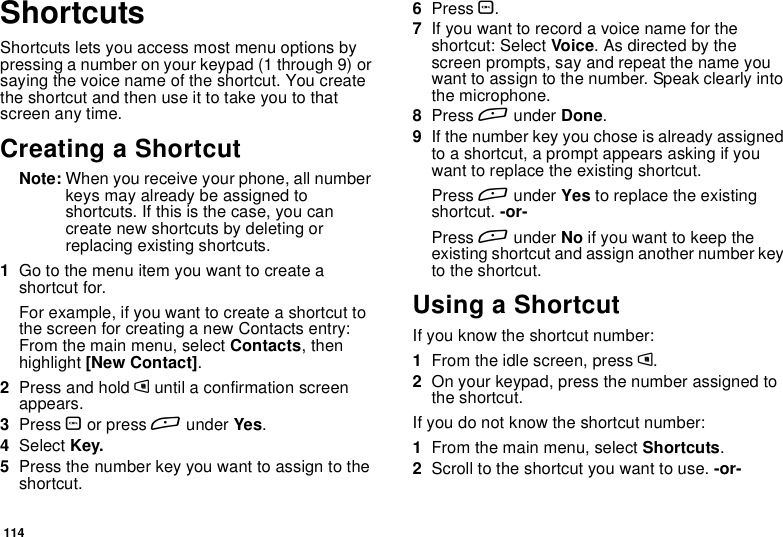114ShortcutsShortcuts lets you access most menu options bypressing a number on your keypad (1 through 9) orsaying the voice name of the shortcut. You createtheshortcutandthenuseittotakeyoutothatscreen any time.Creating a ShortcutNote: When you receive your phone, all numberkeys may already be assigned toshortcuts. If this is the case, you cancreate new shortcuts by deleting orreplacing existing shortcuts.1Go to the menu item you want to create ashortcut for.Forexample,ifyouwanttocreateashortcuttothe screen for creating a new Contacts entry:From the main menu, select Contacts,thenhighlight [New Contact].2Press and hold muntil a confirmation screenappears.3Press Oor press Aunder Yes.4Select Key.5Press the number key you want to assign to theshortcut.6Press O.7Ifyouwanttorecordavoicenamefortheshortcut: Select Voice.Asdirectedbythescreen prompts, say and repeat the name youwant to assign to the number. Speak clearly intothe microphone.8Press Aunder Done.9If the number key you chose is already assignedto a shortcut, a prompt appears asking if youwant to replace the existing shortcut.Press Aunder Yes to replace the existingshortcut. -or-Press Aunder No ifyouwanttokeeptheexisting shortcut and assign another number keyto the shortcut.Using a ShortcutIf you know the shortcut number:1From the idle screen, press m.2On your keypad, press the number assigned tothe shortcut.If you do not know the shortcut number:1From the main menu, select Shortcuts.2Scroll to the shortcut you want to use. -or-