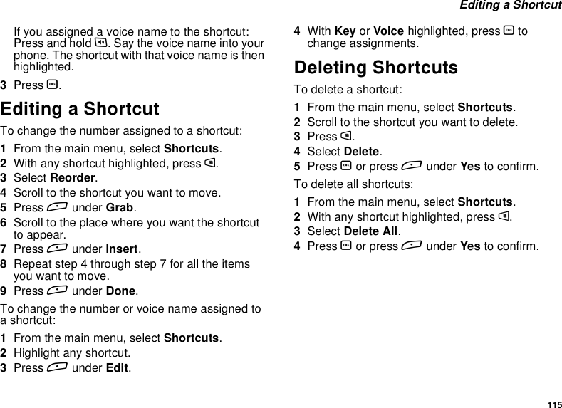 115Editing a ShortcutIfyouassignedavoicenametotheshortcut:Press and hold t. Say the voice name into yourphone. The shortcut with that voice name is thenhighlighted.3Press O.Editing a ShortcutTo change the number assigned to a shortcut:1From the main menu, select Shortcuts.2With any shortcut highlighted, press m.3Select Reorder.4Scroll to the shortcut you want to move.5Press Aunder Grab.6Scroll to the place where you want the shortcutto appear.7Press Aunder Insert.8Repeat step 4 through step 7 for all the itemsyou want to move.9Press Aunder Done.To change the number or voice name assigned toashortcut:1From the main menu, select Shortcuts.2Highlight any shortcut.3Press Aunder Edit.4With Key or Voice highlighted, press Otochange assignments.Deleting ShortcutsTo delete a shortcut:1From the main menu, select Shortcuts.2Scroll to the shortcut you want to delete.3Press m.4Select Delete.5Press Oor press Aunder Yes to confirm.To delete all shortcuts:1From the main menu, select Shortcuts.2With any shortcut highlighted, press m.3Select Delete All.4Press Oor press Aunder Yes to confirm.