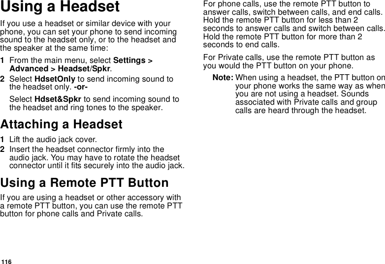 116Using a HeadsetIfyouuseaheadsetorsimilardevicewithyourphone, you can set your phone to send incomingsound to the headset only, or to the headset andthe speaker at the same time:1From the main menu, select Settings &gt;Advanced &gt; Headset/Spkr.2Select HdsetOnly to send incoming sound tothe headset only. -or-Select Hdset&amp;Spkr to send incoming sound tothe headset and ring tones to the speaker.Attaching a Headset1Lift the audio jack cover.2Insert the headset connector firmly into theaudio jack. You may have to rotate the headsetconnector until it fits securely into the audio jack.Using a Remote PTT ButtonIf you are using a headset or other accessory witha remote PTT button, you can use the remote PTTbutton for phone calls and Private calls.For phone calls, use the remote PTT button toanswer calls, switch between calls, and end calls.HoldtheremotePTTbuttonforlessthan2secondstoanswercallsandswitchbetweencalls.Hold the remote PTT button for more than 2seconds to end calls.For Private calls, use the remote PTT button asyou would the PTT button on your phone.Note: When using a headset, the PTT button onyour phone works the same way as whenyou are not using a headset. Soundsassociated with Private calls and groupcalls are heard through the headset.