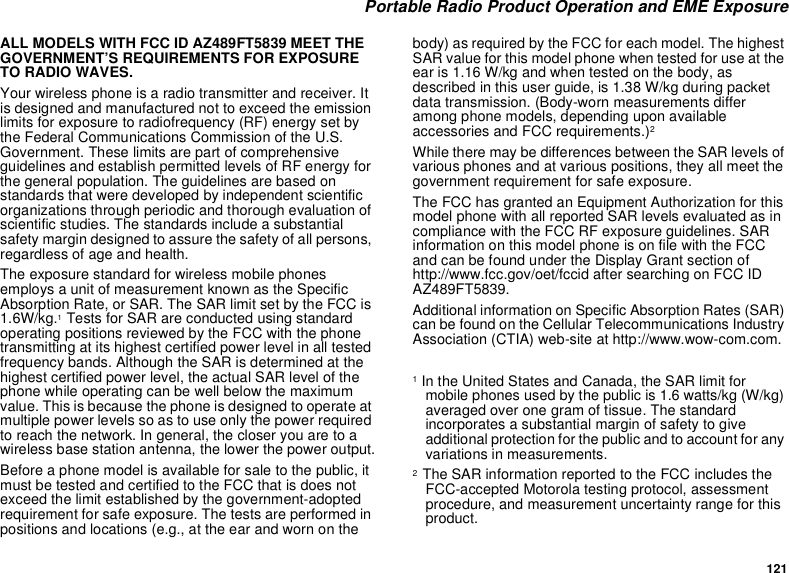 121Portable Radio Product Operation and EME ExposureALL MODELS WITH FCC ID AZ489FT5839 MEET THEGOVERNMENT’S REQUIREMENTS FOR EXPOSURETO RADIO WAVES.Your wireless phone is a radio transmitter and receiver. Itis designed and manufactured not to exceed the emissionlimits for exposure to radiofrequency (RF) energy set bythe Federal Communications Commission of the U.S.Government. These limits are part of comprehensiveguidelines and establish permitted levels of RF energy forthe general population. The guidelines are based onstandards that were developed by independent scientificorganizations through periodic and thorough evaluation ofscientific studies. The standards include a substantialsafety margin designed to assure the safety of all persons,regardless of age and health.The exposure standard for wireless mobile phonesemploys a unit of measurement known as the SpecificAbsorption Rate, or SAR. The SAR limit set by the FCC is1.6W/kg.1Tests for SAR are conducted using standardoperating positions reviewed by the FCC with the phonetransmitting at its highest certified power level in all testedfrequency bands. Although the SAR is determined at thehighest certified power level, the actual SAR level of thephone while operating can be well below the maximumvalue. This is because the phone is designed to operate atmultiple power levels so as to use only the power requiredto reach the network. In general, the closer you are to awireless base station antenna, the lower the power output.Before a phone model is available for sale to the public, itmust be tested and certified to the FCC that is does notexceed the limit established by the government-adoptedrequirement for safe exposure. The tests are performed inpositions and locations (e.g., at the ear and worn on thebody) as required by the FCC for each model. The highestSAR value for this model phone when tested for use at theear is 1.16 W/kg and when tested on the body, asdescribed in this user guide, is 1.38 W/kg during packetdata transmission. (Body-worn measurements differamong phone models, depending upon availableaccessories and FCC requirements.)2While there may be differences between the SAR levels ofvarious phones and at various positions, they all meet thegovernment requirement for safe exposure.The FCC has granted an Equipment Authorization for thismodel phone with all reported SAR levels evaluated as incompliance with the FCC RF exposure guidelines. SARinformation on this model phone is on file with the FCCand can be found under the Display Grant section ofhttp://www.fcc.gov/oet/fccid after searching on FCC IDAZ489FT5839.Additional information on Specific Absorption Rates (SAR)can be found on the Cellular Telecommunications IndustryAssociation (CTIA) web-site at http://www.wow-com.com.1In the United States and Canada, the SAR limit formobile phones used by the public is 1.6 watts/kg (W/kg)averaged over one gram of tissue. The standardincorporates a substantial margin of safety to giveadditional protection for the public and to account for anyvariations in measurements.2The SAR information reported to the FCC includes theFCC-accepted Motorola testing protocol, assessmentprocedure, and measurement uncertainty range for thisproduct.