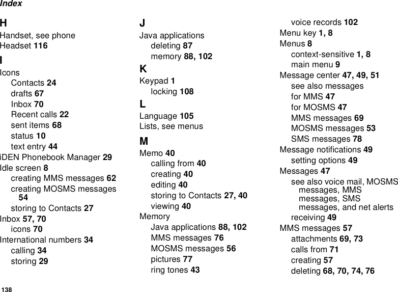 138IndexHHandset, see phoneHeadset 116IIconsContacts 24drafts 67Inbox 70Recent calls 22sent items 68status 10text entry 44iDEN Phonebook Manager 29Idle screen 8creating MMS messages 62creating MOSMS messages54storingtoContacts27Inbox 57, 70icons 70International numbers 34calling 34storing 29JJava applicationsdeleting 87memory 88, 102KKeypad 1locking 108LLanguage 105Lists, see menusMMemo 40calling from 40creating 40editing 40storingtoContacts27, 40viewing 40MemoryJava applications 88, 102MMS messages 76MOSMS messages 56pictures 77ring tones 43voice records 102Menu key 1, 8Menus 8context-sensitive 1, 8main menu 9Message center 47, 49, 51seealsomessagesfor MMS 47for MOSMS 47MMS messages 69MOSMS messages 53SMS messages 78Message notifications 49setting options 49Messages 47seealsovoicemail,MOSMSmessages, MMSmessages, SMSmessages, and net alertsreceiving 49MMS messages 57attachments 69, 73calls from 71creating 57deleting 68, 70, 74, 76
