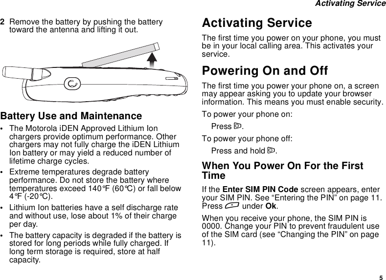 5Activating Service2Remove the battery by pushing the batterytoward the antenna and lifting it out.Battery Use and Maintenance•The Motorola iDEN Approved Lithium Ionchargers provide optimum performance. Otherchargers may not fully charge the iDEN LithiumIon battery or may yield a reduced number oflifetime charge cycles.•Extreme temperatures degrade batteryperformance. Do not store the battery wheretemperatures exceed 140°F (60°C) or fall below4°F (-20°C).•Lithium Ion batteries have a self discharge rateand without use, lose about 1% of their chargeper day.•The battery capacity is degraded if the battery isstored for long periods while fully charged. Iflong term storage is required, store at halfcapacity.Activating ServiceThe first time you power on your phone, you mustbe in your local calling area. This activates yourservice.Powering On and OffThe first time you power your phone on, a screenmay appear asking you to update your browserinformation. This means you must enable security.To power your phone on:Press p.To power your phone off:Press and hold p.When You Power On For the FirstTimeIf the Enter SIM PIN Code screen appears, enteryour SIM PIN. See “Entering the PIN” on page 11.Press Aunder Ok.When you receive your phone, the SIM PIN is0000. Change your PIN to prevent fraudulent useof the SIM card (see “Changing the PIN” on page11).
