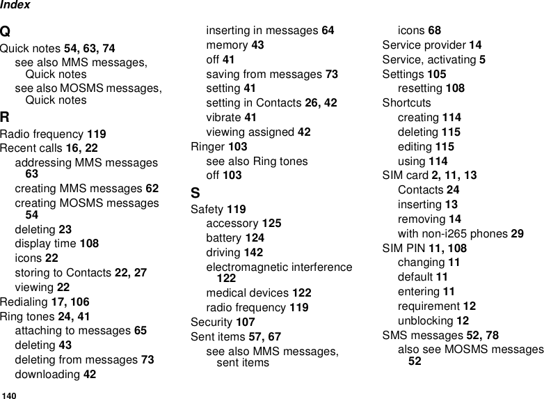 140IndexQQuick notes 54, 63, 74seealsoMMSmessages,Quick notessee also MOSMS messages,Quick notesRRadio frequency 119Recent calls 16, 22addressing MMS messages63creating MMS messages 62creating MOSMS messages54deleting 23display time 108icons 22storingtoContacts22, 27viewing 22Redialing 17, 106Ring tones 24, 41attachingtomessages65deleting 43deleting from messages 73downloading 42inserting in messages 64memory 43off 41saving from messages 73setting 41settinginContacts26, 42vibrate 41viewing assigned 42Ringer 103seealsoRingtonesoff 103SSafety 119accessory 125battery 124driving 142electromagnetic interference122medical devices 122radio frequency 119Security 107Sent items 57, 67seealsoMMSmessages,sent itemsicons 68Service provider 14Service, activating 5Settings 105resetting 108Shortcutscreating 114deleting 115editing 115using 114SIM card 2, 11, 13Contacts 24inserting 13removing 14with non-i265 phones 29SIM PIN 11, 108changing 11default 11entering 11requirement 12unblocking 12SMS messages 52, 78also see MOSMS messages52