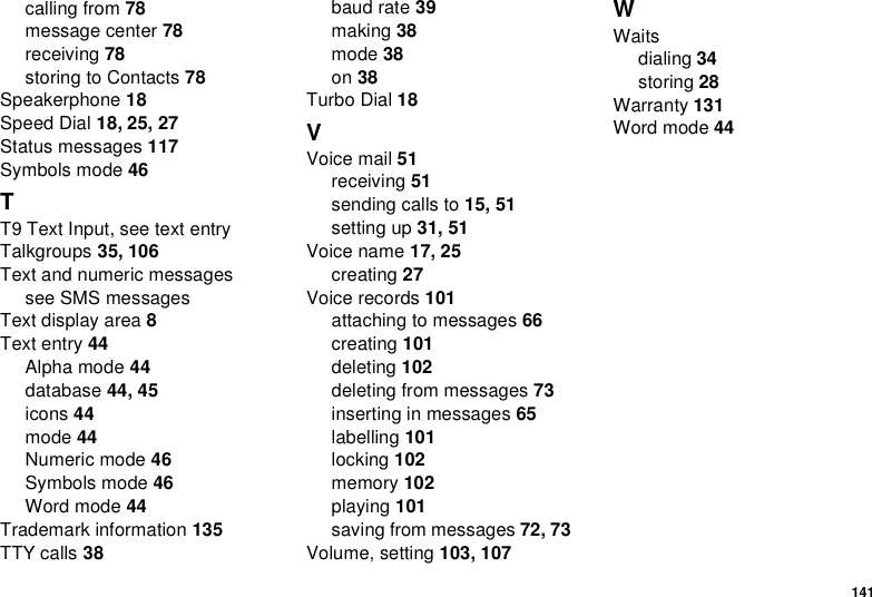 141calling from 78message center 78receiving 78storingtoContacts78Speakerphone 18Speed Dial 18, 25, 27Status messages 117Symbols mode 46TT9 Text Input, see text entryTalkgroups 35, 106Text and numeric messagessee SMS messagesText display area 8Text entry 44Alpha mode 44database 44, 45icons 44mode 44Numeric mode 46Symbols mode 46Word mode 44Trademark information 135TTY calls 38baud rate 39making 38mode 38on 38Turbo Dial 18VVoice mail 51receiving 51sending calls to 15, 51setting up 31, 51Voice name 17, 25creating 27Voice records 101attachingtomessages66creating 101deleting 102deleting from messages 73inserting in messages 65labelling 101locking 102memory 102playing 101saving from messages 72, 73Volume, setting 103, 107WWaitsdialing 34storing 28Warranty 131Word mode 44