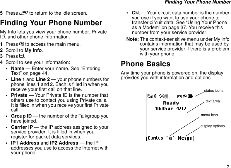 7Finding Your Phone Number5Press eto return to the idle screen.Finding Your Phone NumberMy Info lets you view your phone number, PrivateID, and other phone information:1Press mto access the main menu.2Scroll to My Info.3Press O.4Scroll to see your information:•Name— Enter your name. See “EnteringText”onpage44.•Line1and Line 2 — your phone numbers forphone lines 1 and 2. Each is filled in when youreceive your first call on that line.•Private— Your Private ID is the number thatothers use to contact you using Private calls.ItisfilledinwhenyoureceiveyourfirstPrivatecall.•GroupID— the number of the Talkgroup youhave joined.• Carrier IP — the IP address assigned to yourserviceprovider.Itisfilledinwhenyouregister for packet data services.• IP1 Address and IP2 Address —theIPaddresses you use to access the Internet withyour phone.•Ckt— Your circuit data number is the numberyouuseifyouwanttouseyourphonetotransfer circuit data. See “Using Your Phoneas a Modem” on page 37. You receive thisnumber from your service provider.Note: The context-sensitive menu under My Infocontains information that may be used byyour service provider if there is a problemwith your phone.Phone BasicsAny time your phone is powered on, the displayprovides you with information and options.status iconstext areamenu icondisplay options