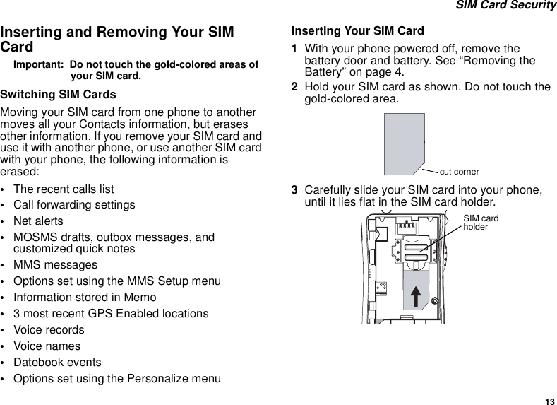 13SIM Card SecurityInserting and Removing Your SIMCardImportant: Do not touch the gold-colored areas ofyour SIM card.Switching SIM CardsMoving your SIM card from one phone to anothermoves all your Contacts information, but erasesother information. If you remove your SIM card anduse it with another phone, or use another SIM cardwith your phone, the following information iserased:•The recent calls list•Call forwarding settings•Net alerts•MOSMS drafts, outbox messages, andcustomized quick notes•MMS messages•Options set using the MMS Setup menu•InformationstoredinMemo•3 most recent GPS Enabled locations•Voice records•Voice names•Datebook events•Options set using the Personalize menuInserting Your SIM Card1With your phone powered off, remove thebattery door and battery. See “Removing theBattery”onpage4.2Hold your SIM card as shown. Do not touch thegold-colored area.3Carefully slide your SIM card into your phone,until it lies flat in the SIM card holder.cut cornerSIM cardholder