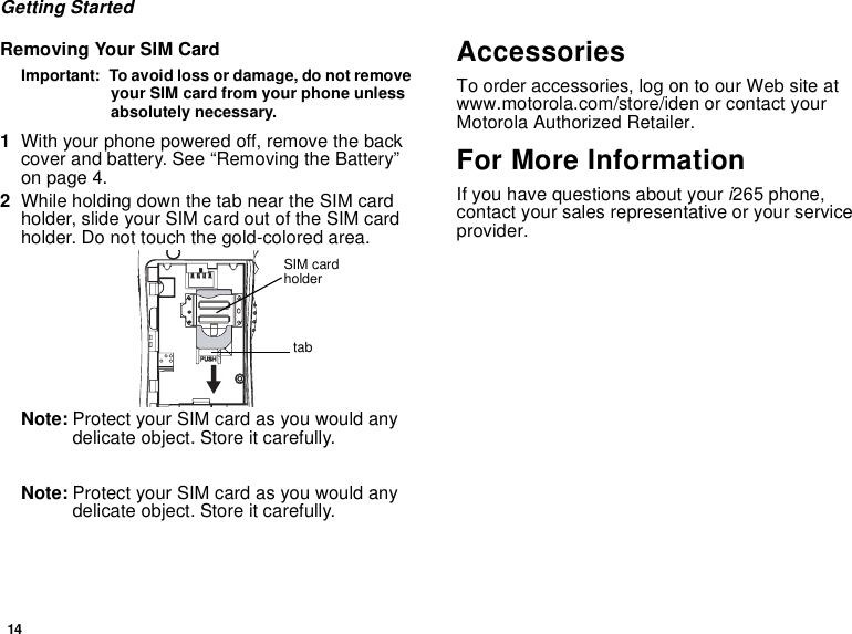 14Getting StartedRemoving Your SIM CardImportant: To avoid loss or damage, do not removeyour SIM card from your phone unlessabsolutely necessary.1With your phone powered off, remove the backcover and battery. See “Removing the Battery”on page 4.2While holding down the tab near the SIM cardholder, slide your SIM card out of the SIM cardholder. Do not touch the gold-colored area.Note: Protect your SIM card as you would anydelicate object. Store it carefully.Note: Protect your SIM card as you would anydelicate object. Store it carefully.AccessoriesTo order accessories, log on to our Web site atwww.motorola.com/store/iden or contact yourMotorola Authorized Retailer.For More InformationIf you have questions about youri265 phone,contact your sales representative or your serviceprovider.tabSIM cardholder