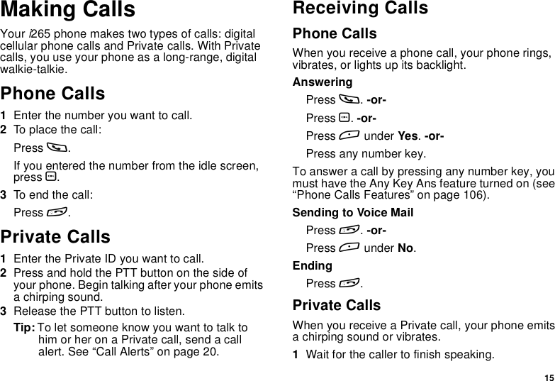 15Making CallsYouri265 phone makes two types of calls: digitalcellular phone calls and Private calls. With Privatecalls, you use your phone as a long-range, digitalwalkie-talkie.Phone Calls1Enter the number you want to call.2To place the call:Press s.If you entered the number from the idle screen,press O.3To end the call:Press e.Private Calls1Enter the Private ID you want to call.2Press and hold the PTT button on the side ofyour phone. Begin talking after your phone emitsa chirping sound.3Release the PTT button to listen.Tip: To let someone know you want to talk tohim or her on a Private call, send a callalert. See “Call Alerts” on page 20.Receiving CallsPhone CallsWhen you receive a phone call, your phone rings,vibrates, or lights up its backlight.AnsweringPress s.-or-Press O.-or-Press Aunder Yes.-or-Press any number key.To answer a call by pressing any number key, youmust have the Any Key Ans feature turned on (see“Phone Calls Features” on page 106).SendingtoVoiceMailPress e.-or-Press Aunder No.EndingPress e.Private CallsWhen you receive a Private call, your phone emitsa chirping sound or vibrates.1Wait for the caller to finish speaking.