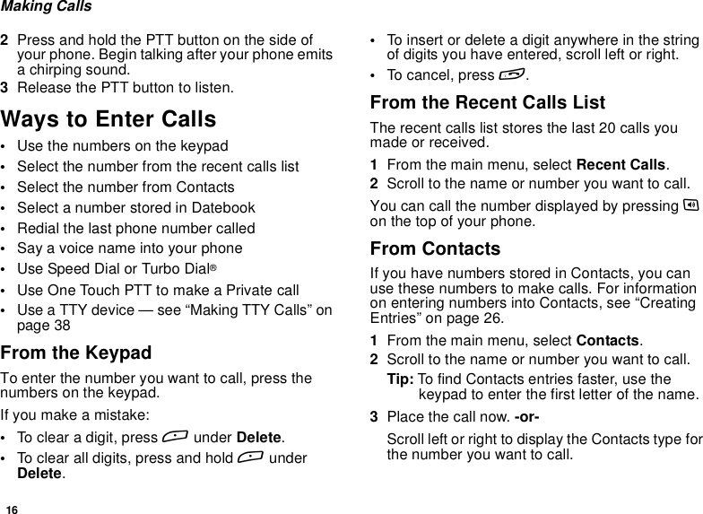 16Making Calls2Press and hold the PTT button on the side ofyour phone. Begin talking after your phone emitsa chirping sound.3Release the PTT button to listen.Ways to Enter Calls•Use the numbers on the keypad•Select the number from the recent calls list•Select the number from Contacts•Select a number stored in Datebook•Redial the last phone number called•Say a voice name into your phone•Use Speed Dial or Turbo Dial®•UseOneTouchPTTtomakeaPrivatecall•Use a TTY device — see “Making TTY Calls” onpage 38From the KeypadTo enter the number you want to call, press thenumbers on the keypad.Ifyoumakeamistake:•To clear a digit, press Aunder Delete.•To clear all digits, press and hold AunderDelete.•To insert or delete a digit anywhere in the stringof digits you have entered, scroll left or right.•To cancel, press e.From the Recent Calls ListThe recent calls list stores the last 20 calls youmade or received.1From the main menu, select Recent Calls.2Scroll to the name or number you want to call.You can call the number displayed by pressing ton the top of your phone.From ContactsIf you have numbers stored in Contacts, you canuse these numbers to make calls. For informationon entering numbers into Contacts, see “CreatingEntries” on page 26.1From the main menu, select Contacts.2Scroll to the name or number you want to call.Tip: To find Contacts entries faster, use thekeypad to enter the first letter of the name.3Place the call now. -or-Scroll left or right to display the Contacts type forthe number you want to call.
