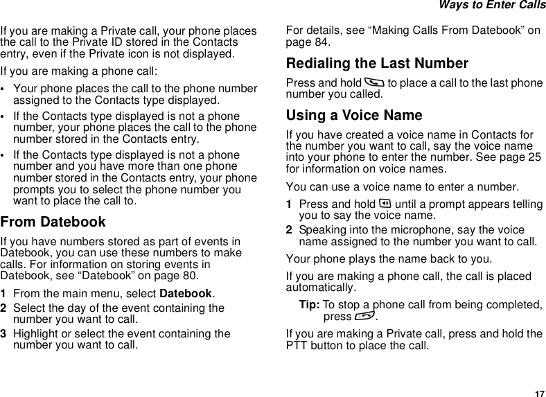 17Ways to Enter CallsIf you are making a Private call, your phone placesthe call to the Private ID stored in the Contactsentry, even if the Private icon is not displayed.Ifyouaremakingaphonecall:•Your phone places the call to the phone numberassigned to the Contacts type displayed.•If the Contacts type displayed is not a phonenumber, your phone places the call to the phonenumber stored in the Contacts entry.•If the Contacts type displayed is not a phonenumber and you have more than one phonenumber stored in the Contacts entry, your phoneprompts you to select the phone number youwant to place the call to.From DatebookIf you have numbers stored as part of events inDatebook, you can use these numbers to makecalls. For information on storing events inDatebook, see “Datebook” on page 80.1From the main menu, select Datebook.2Select the day of the event containing thenumber you want to call.3Highlight or select the event containing thenumber you want to call.For details, see “Making Calls From Datebook” onpage 84.Redialing the Last NumberPress and hold sto place a call to the last phonenumber you called.Using a Voice NameIfyouhavecreatedavoicenameinContactsforthe number you want to call, say the voice nameinto your phone to enter the number. See page 25for information on voice names.You can use a voice name to enter a number.1Press and hold tuntil a prompt appears tellingyoutosaythevoicename.2Speaking into the microphone, say the voicename assigned to the number you want to call.Your phone plays the name back to you.If you are making a phone call, the call is placedautomatically.Tip: To stop a phone call from being completed,press e.If you are making a Private call, press and hold thePTTbuttontoplacethecall.